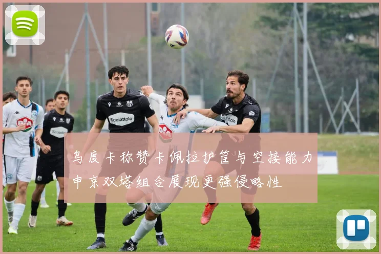 乌度卡称赞卡佩拉护筐与空接能力申京双塔组合展现更强侵略性
