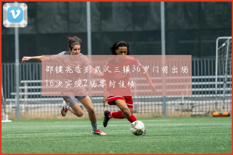 邵镤亮告别武汉三镇36岁门将出场16次实现2场零封佳绩