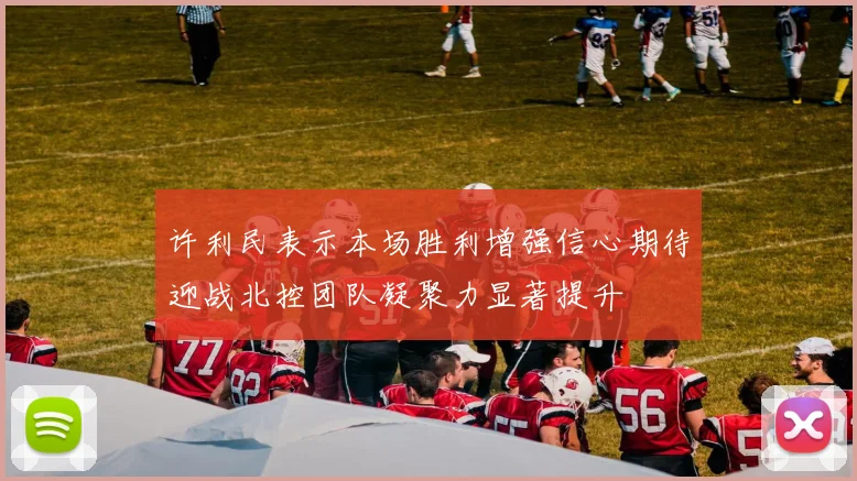 许利民表示本场胜利增强信心期待迎战北控团队凝聚力显著提升
