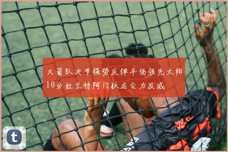 火箭队次节强势反弹半场领先太阳10分杜兰特阿门狄龙合力发威