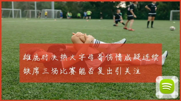 雄鹿对决热火字母哥伤情成疑连续缺席三场比赛能否复出引关注