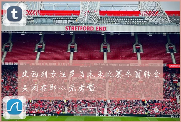 皮西利专注罗马未来比赛冬窗转会关闭在即心无旁骛