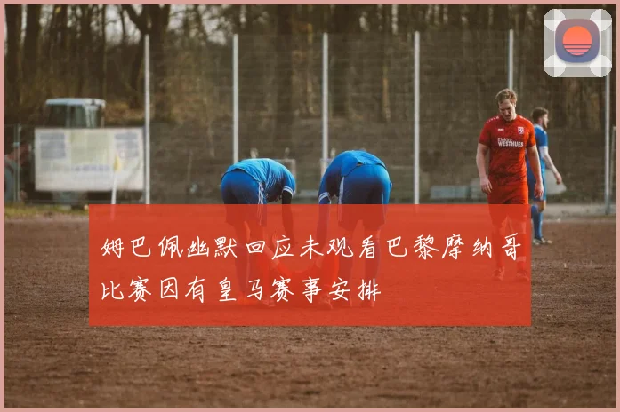 姆巴佩幽默回应未观看巴黎摩纳哥比赛因有皇马赛事安排