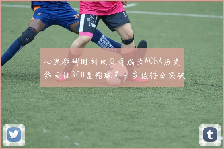 心里程碑时刻坎贝奇成为WCBA历史第五位300盖帽球员卡多佐得分突破1000大关