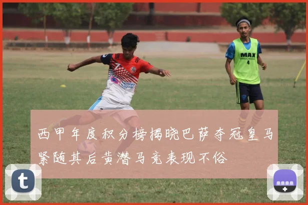 西甲年度积分榜揭晓巴萨夺冠皇马紧随其后黄潜马竞表现不俗