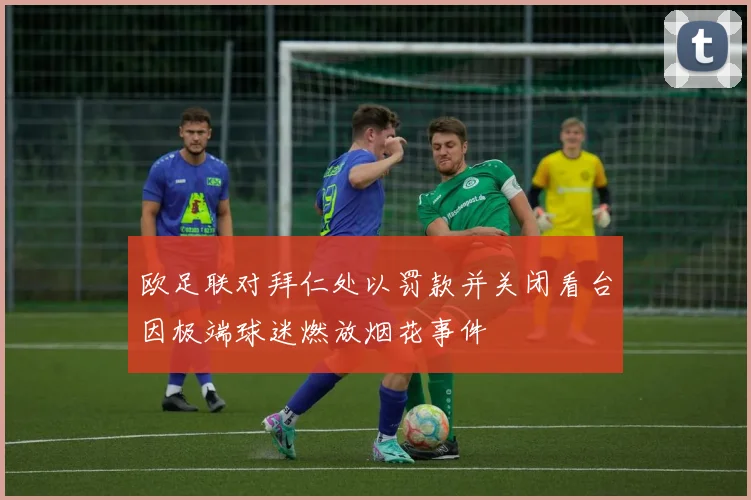 欧足联对拜仁处以罚款并关闭看台因极端球迷燃放烟花事件