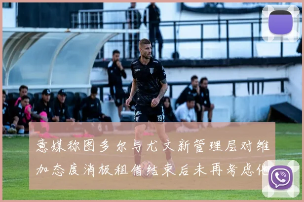 意媒称图多尔与尤文新管理层对维加态度消极租借结束后未再考虑他