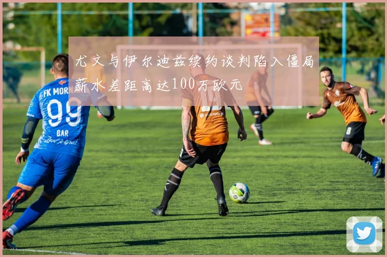 尤文与伊尔迪兹续约谈判陷入僵局薪水差距高达100万欧元