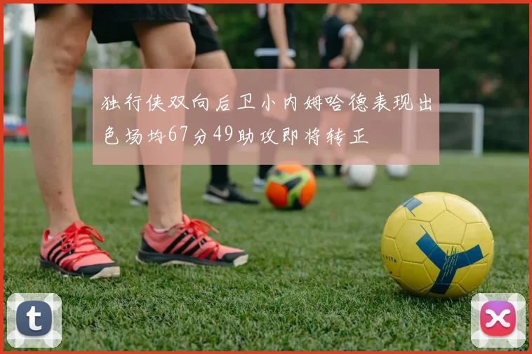 独行侠双向后卫小内姆哈德表现出色场均67分49助攻即将转正