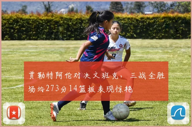 贾勒特阿伦对决文班克，三战全胜场均273分14篮板表现惊艳