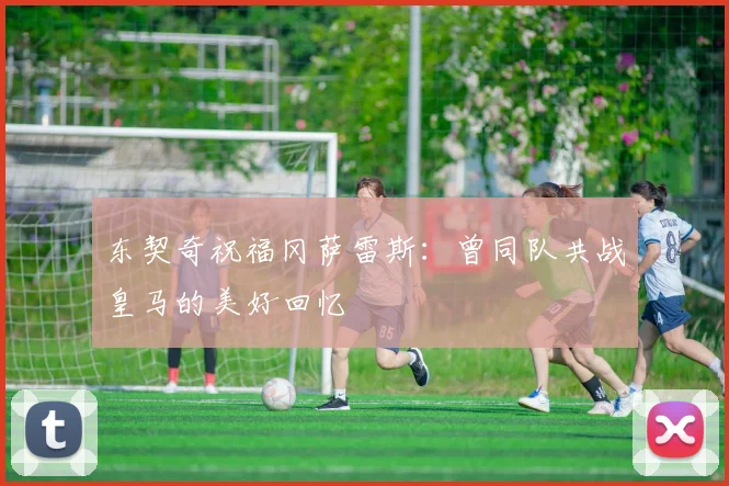 东契奇祝福冈萨雷斯：曾同队共战皇马的美好回忆