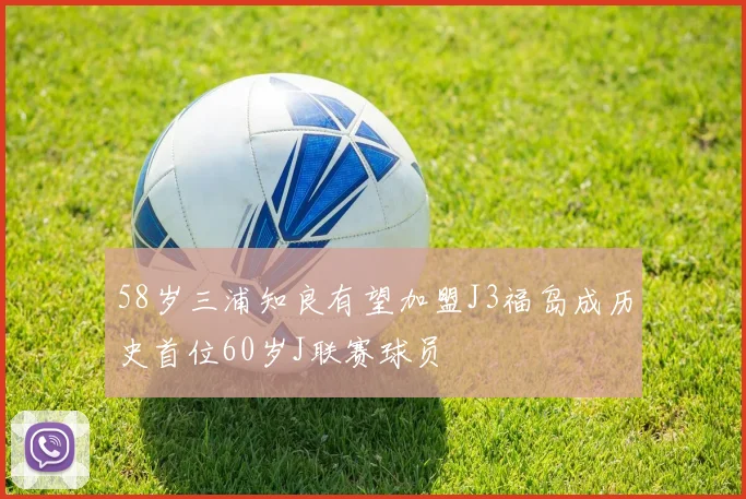 58岁三浦知良有望加盟J3福岛成历史首位60岁J联赛球员