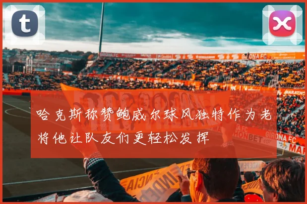 哈克斯称赞鲍威尔球风独特作为老将他让队友们更轻松发挥