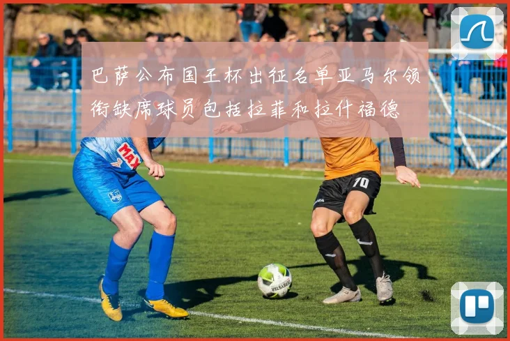 巴萨公布国王杯出征名单亚马尔领衔缺席球员包括拉菲和拉什福德
