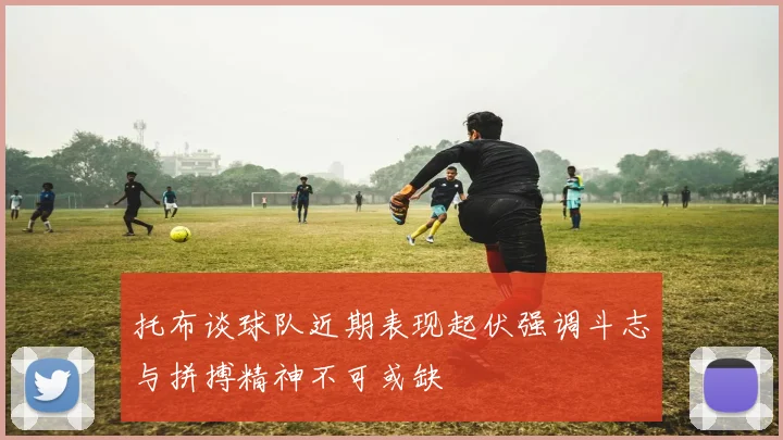 托布谈球队近期表现起伏强调斗志与拼搏精神不可或缺