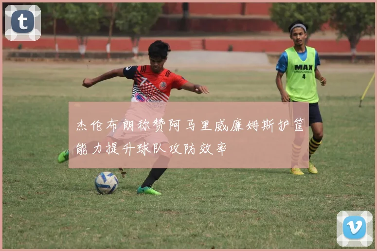 杰伦布朗称赞阿马里威廉姆斯护筐能力提升球队攻防效率