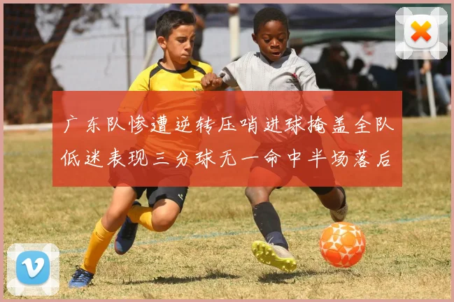 广东队惨遭逆转压哨进球掩盖全队低迷表现三分球无一命中半场落后26分