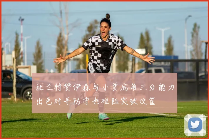 杜兰特赞伊森与小贾底角三分能力出色对手防守也难阻突破攻筐