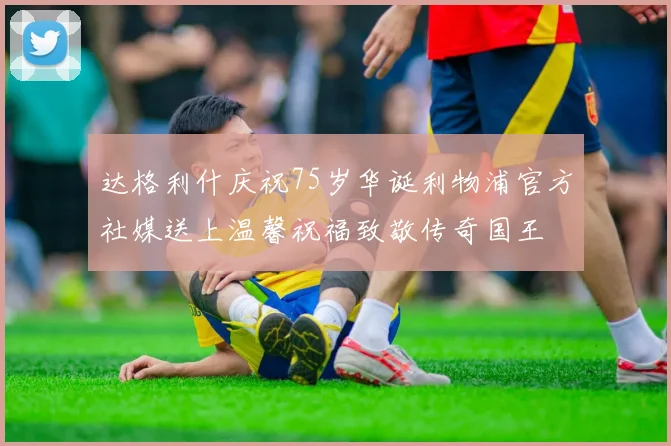 达格利什庆祝75岁华诞利物浦官方社媒送上温馨祝福致敬传奇国王