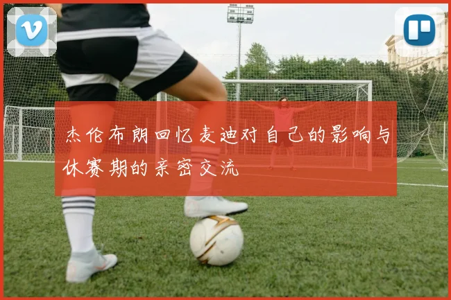 杰伦布朗回忆麦迪对自己的影响与休赛期的亲密交流