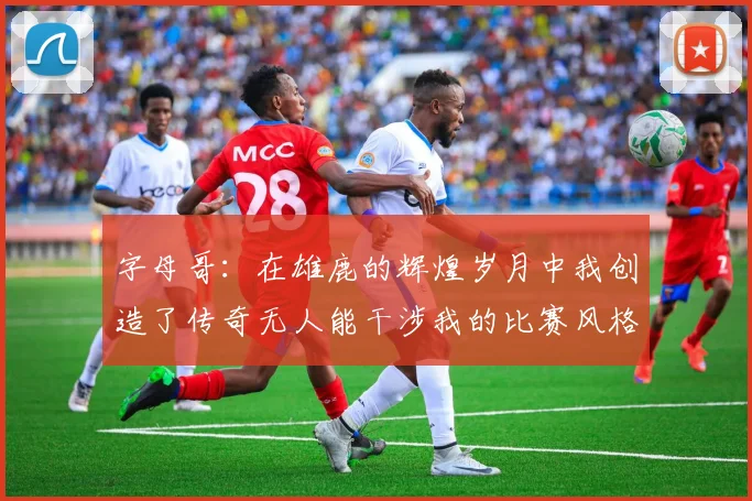 字母哥：在雄鹿的辉煌岁月中我创造了传奇无人能干涉我的比赛风格