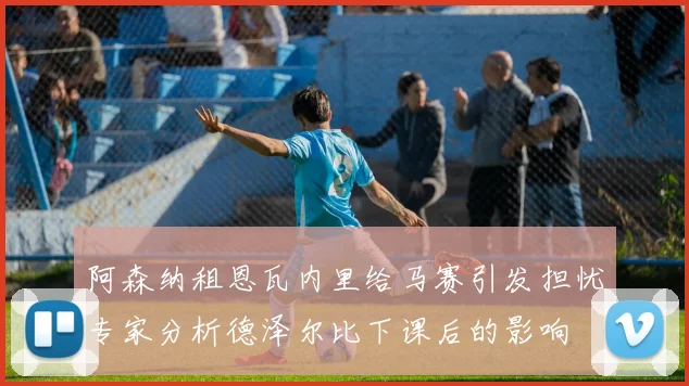 阿森纳租恩瓦内里给马赛引发担忧专家分析德泽尔比下课后的影响