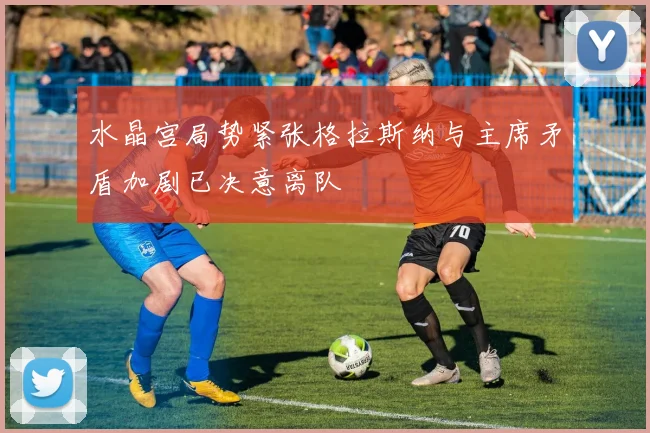 水晶宫局势紧张格拉斯纳与主席矛盾加剧已决意离队