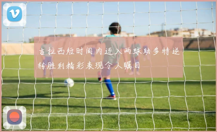 吉拉西短时间内连入两球助多特逆转胜利精彩表现令人瞩目