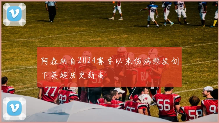 阿森纳自2024赛季以来伤病频发创下英超历史新高