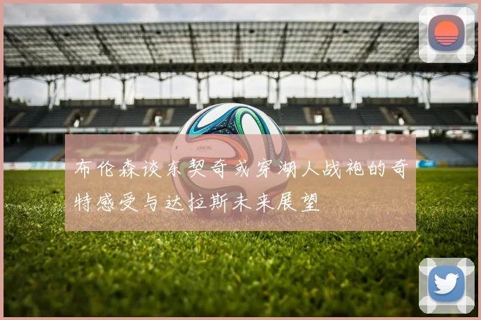 布伦森谈东契奇或穿湖人战袍的奇特感受与达拉斯未来展望
