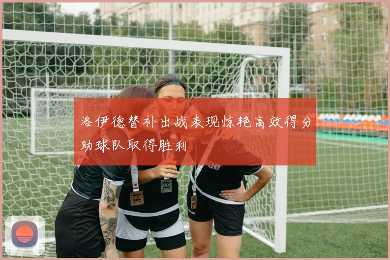 洛伊德替补出战表现惊艳高效得分助球队取得胜利