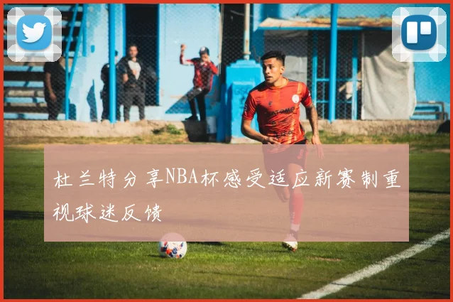 杜兰特分享NBA杯感受适应新赛制重视球迷反馈