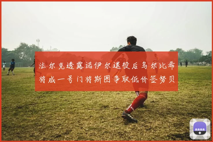 法尔克透露诺伊尔退役后乌尔比希将成一号门将斯图争取低价签努贝尔