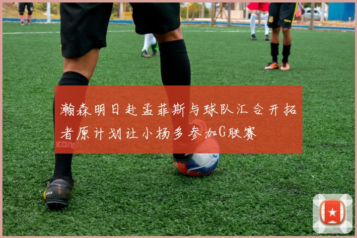 瀚森明日赴孟菲斯与球队汇合开拓者原计划让小杨多参加G联赛