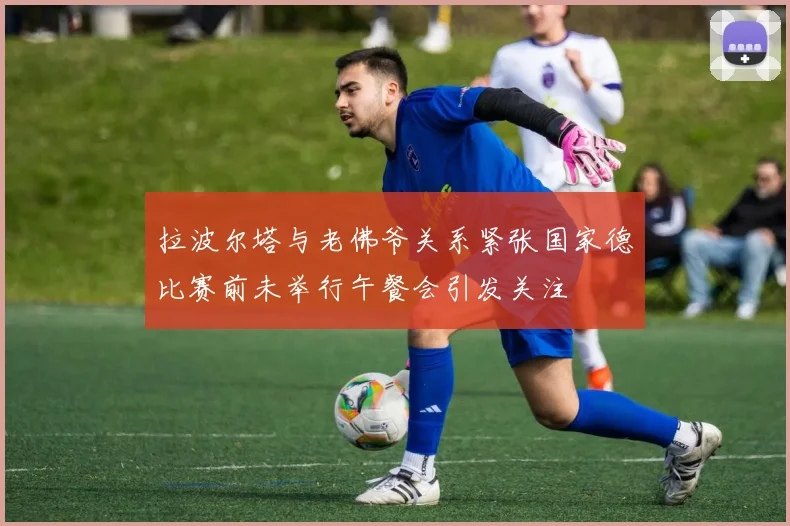拉波尔塔与老佛爷关系紧张国家德比赛前未举行午餐会引发关注