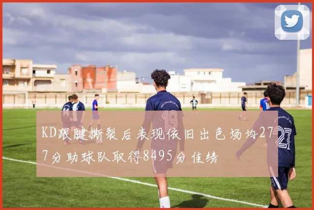 KD跟腱撕裂后表现依旧出色场均277分助球队取得8495分佳绩