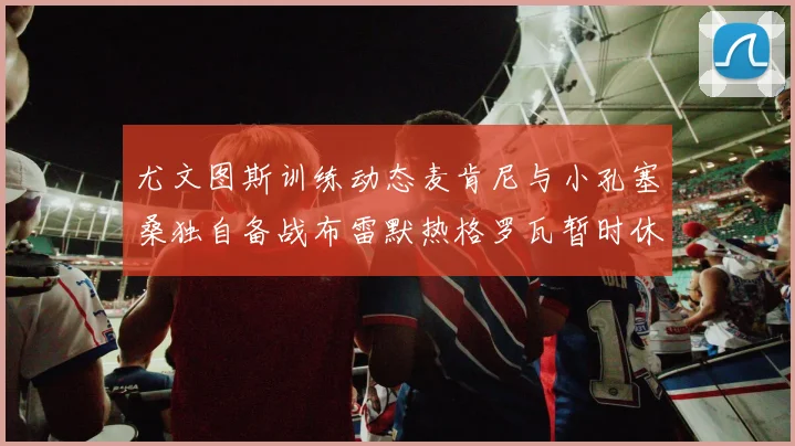 尤文图斯训练动态麦肯尼与小孔塞桑独自备战布雷默热格罗瓦暂时休息