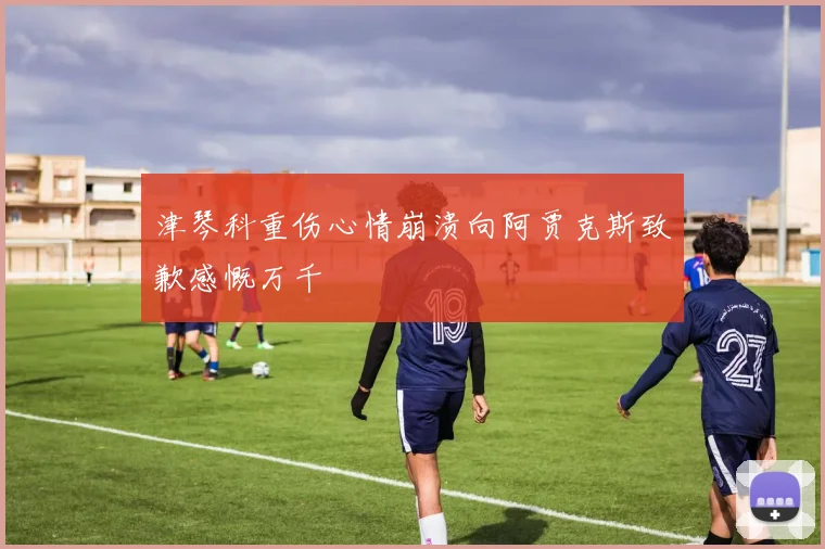 津琴科重伤心情崩溃向阿贾克斯致歉感慨万千
